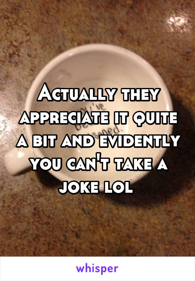 Actually they appreciate it quite a bit and evidently you can't take a joke lol 