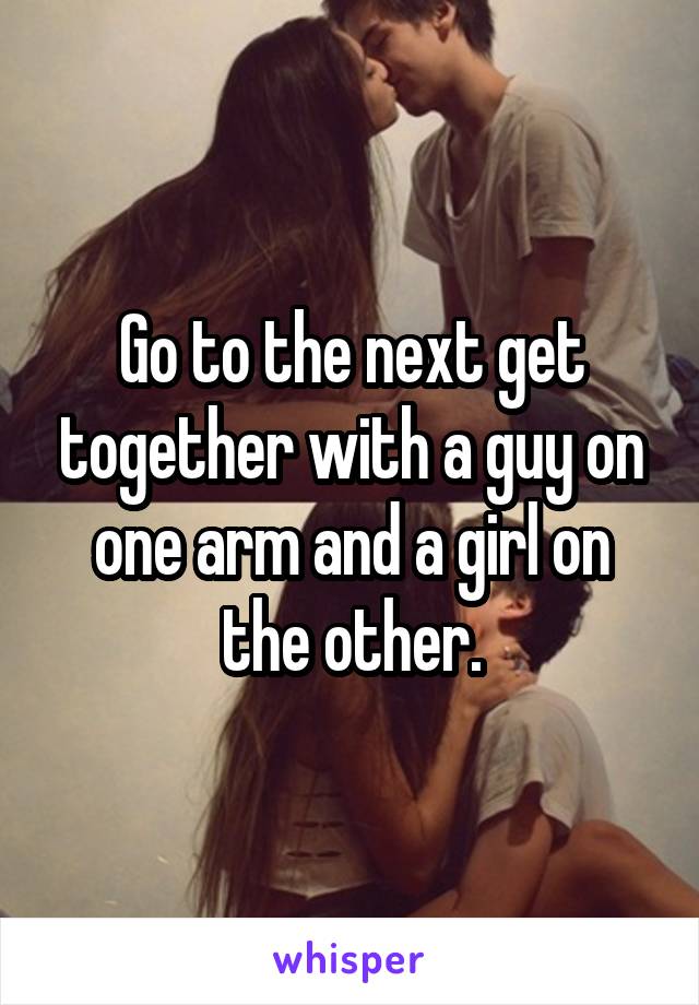 Go to the next get together with a guy on one arm and a girl on the other.