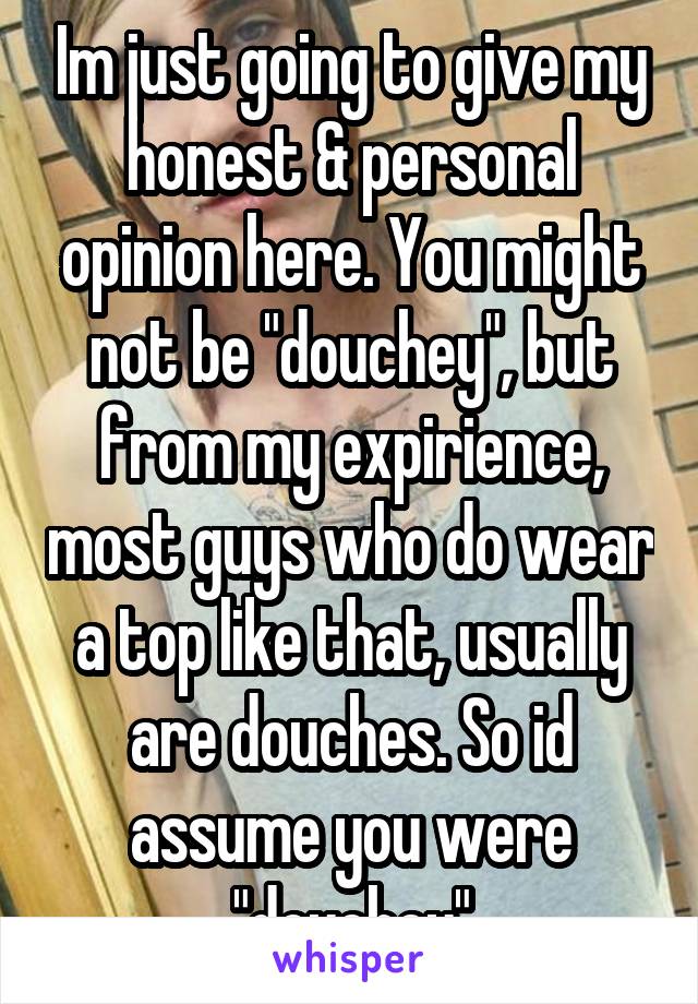 Im just going to give my honest & personal opinion here. You might not be "douchey", but from my expirience, most guys who do wear a top like that, usually are douches. So id assume you were "douchey"