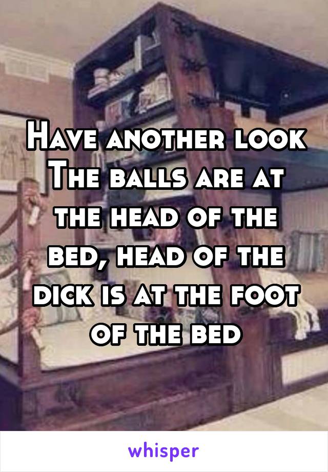 Have another look
The balls are at the head of the bed, head of the dick is at the foot of the bed