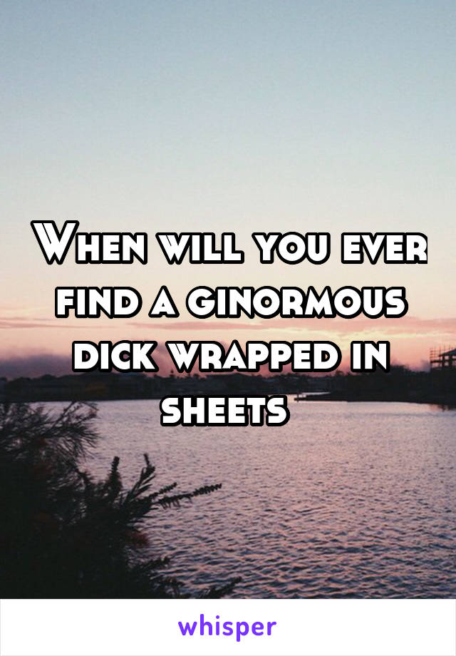 When will you ever find a ginormous dick wrapped in sheets 