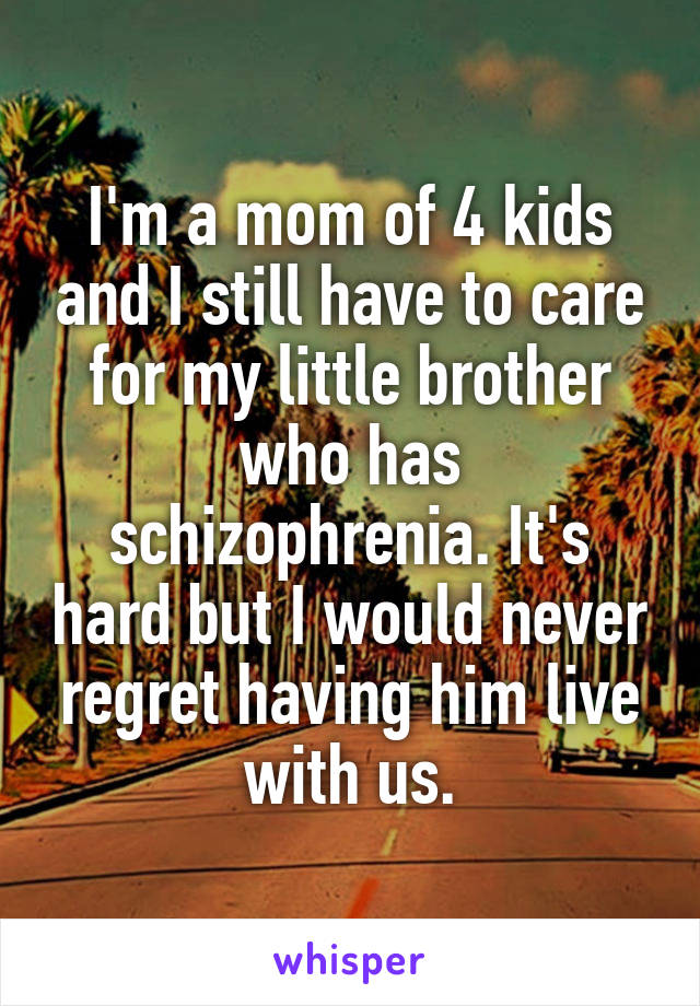 I'm a mom of 4 kids and I still have to care for my little brother who has schizophrenia. It's hard but I would never regret having him live with us.