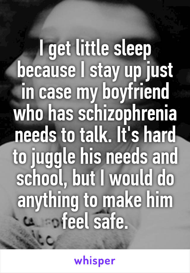 I get little sleep because I stay up just in case my boyfriend who has schizophrenia needs to talk. It's hard to juggle his needs and school, but I would do anything to make him feel safe.