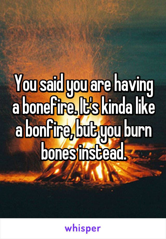 You said you are having a bonefire. It's kinda like a bonfire, but you burn bones instead.