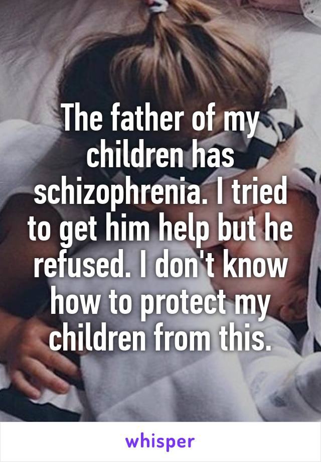 The father of my children has schizophrenia. I tried to get him help but he refused. I don't know how to protect my children from this.