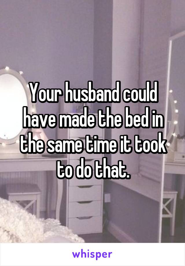 Your husband could have made the bed in the same time it took to do that.