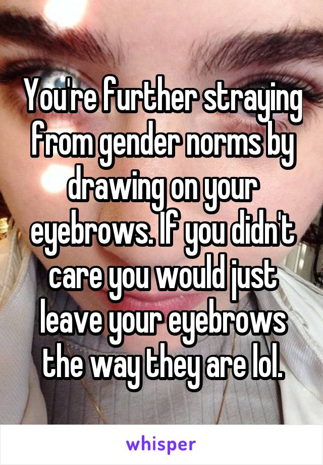You're further straying from gender norms by drawing on your eyebrows. If you didn't care you would just leave your eyebrows the way they are lol.