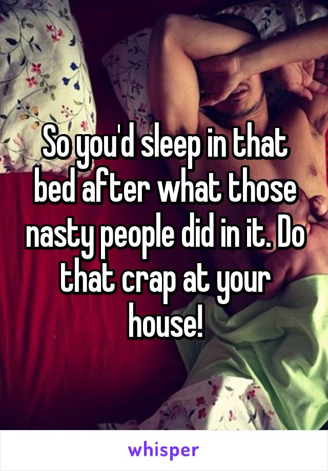 So you'd sleep in that bed after what those nasty people did in it. Do that crap at your house!