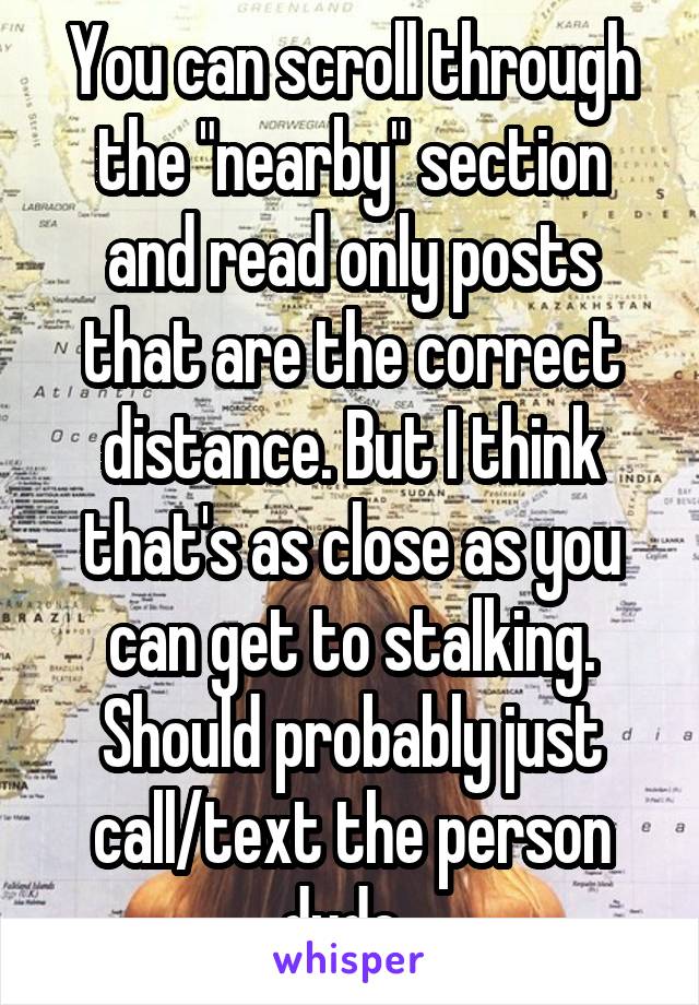 You can scroll through the "nearby" section and read only posts that are the correct distance. But I think that's as close as you can get to stalking. Should probably just call/text the person dude. 