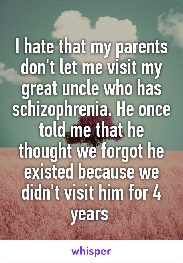 I hate that my parents don't let me visit my great uncle who has schizophrenia. He once told me that he thought we forgot he existed because we didn't visit him for 4 years 