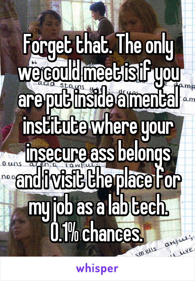 Forget that. The only we could meet is if you are put inside a mental institute where your insecure ass belongs and i visit the place for my job as a lab tech. 0.1% chances. 