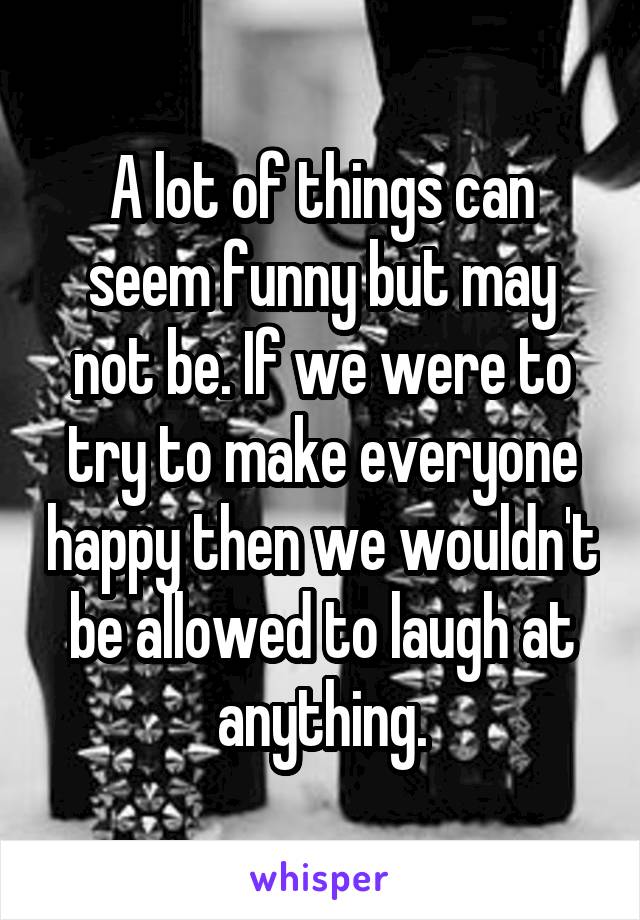 A lot of things can seem funny but may not be. If we were to try to make everyone happy then we wouldn't be allowed to laugh at anything.