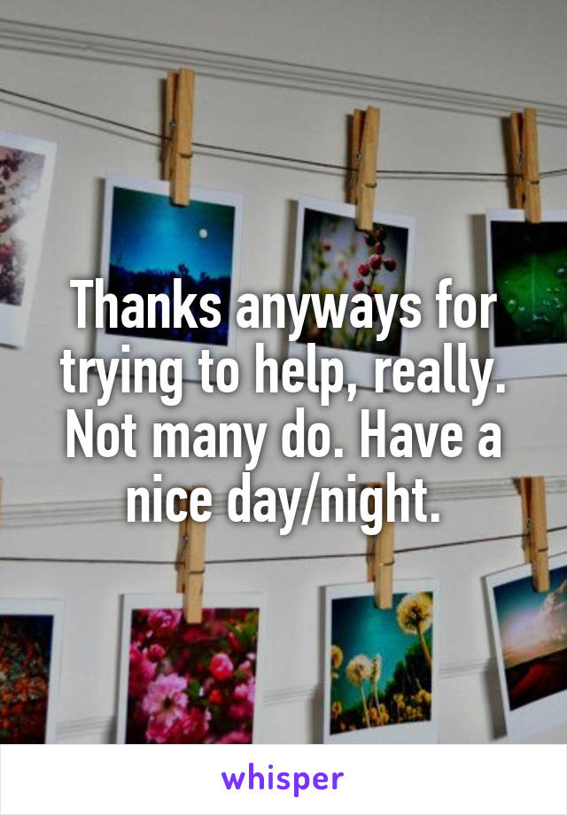 Thanks anyways for trying to help, really. Not many do. Have a nice day/night.