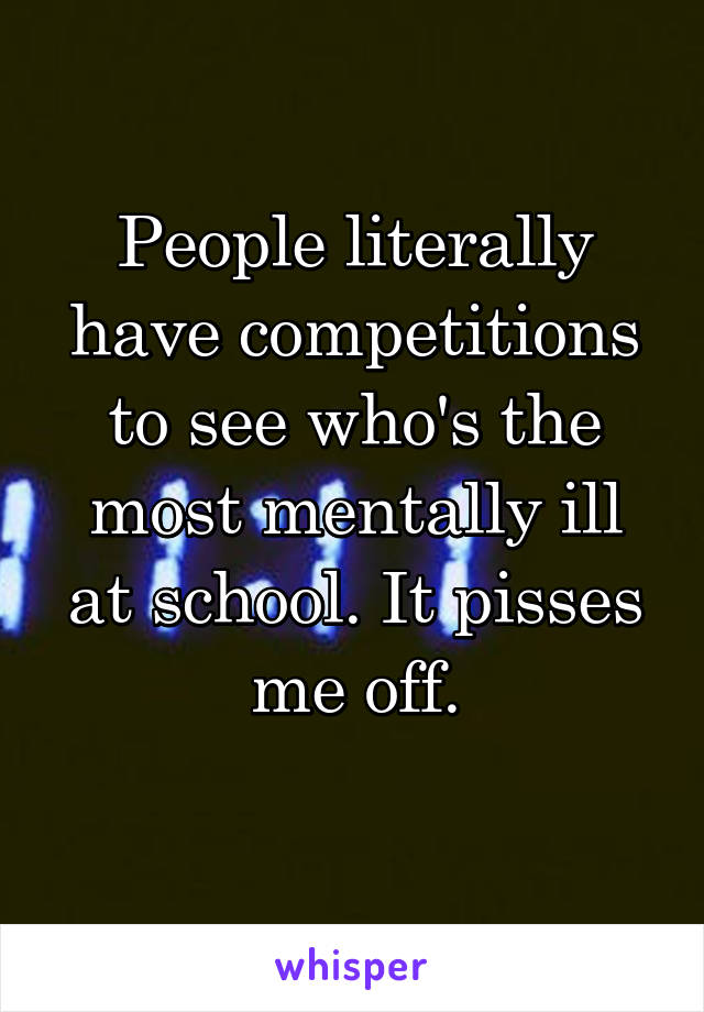 People literally have competitions to see who's the most mentally ill at school. It pisses me off.
