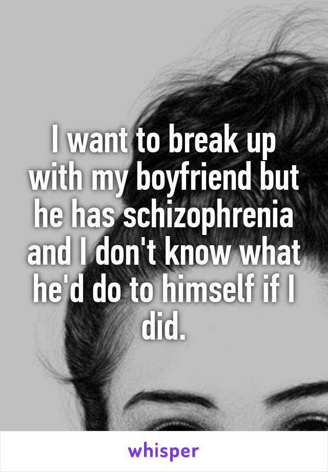 I want to break up with my boyfriend but he has schizophrenia and I don't know what he'd do to himself if I did.