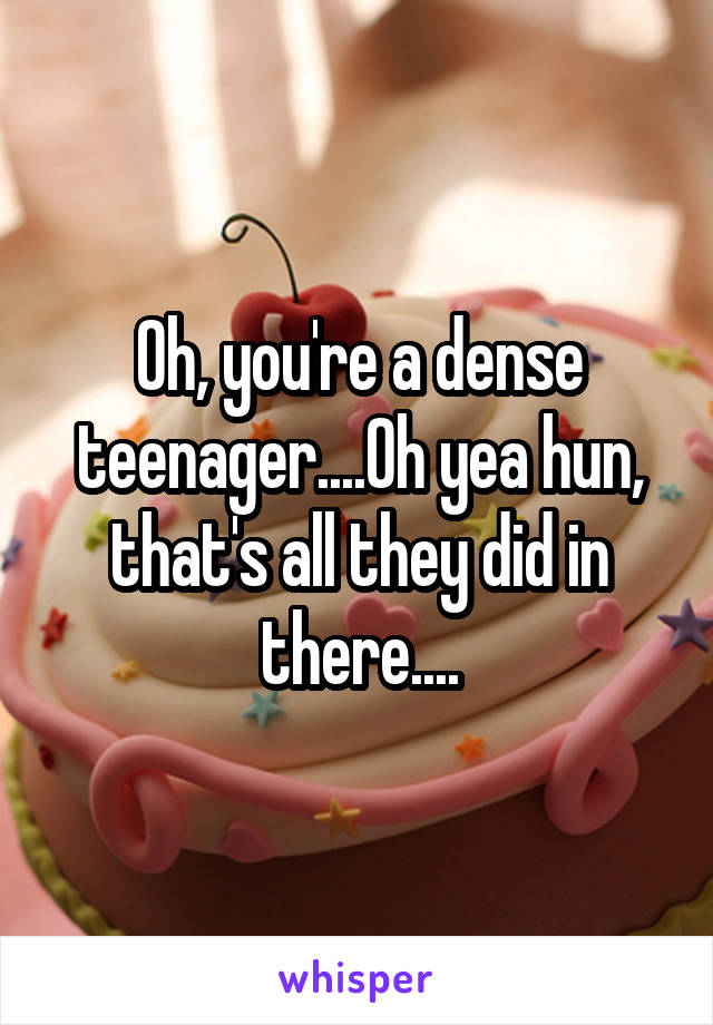 Oh, you're a dense teenager....Oh yea hun, that's all they did in there....