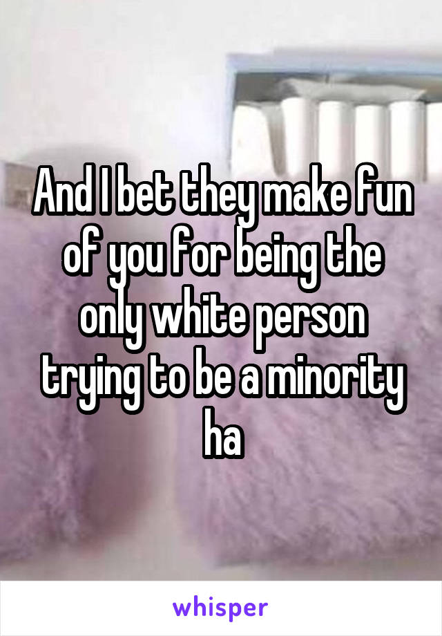 And I bet they make fun of you for being the only white person trying to be a minority ha