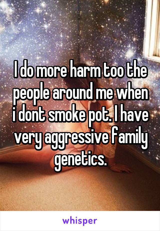 I do more harm too the people around me when i dont smoke pot. I have very aggressive family genetics.