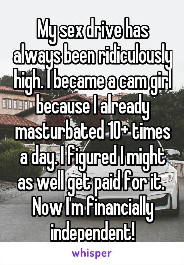 My sex drive has always been ridiculously high. I became a cam girl because I already masturbated 10+ times a day. I figured I might as well get paid for it.  Now I'm financially independent!