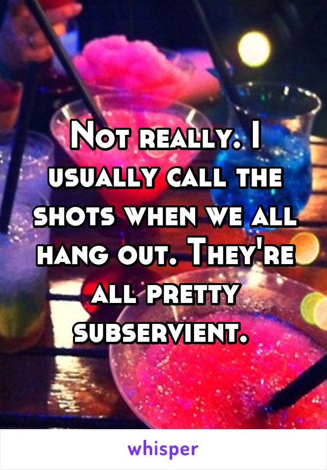 Not really. I usually call the shots when we all hang out. They're all pretty subservient. 