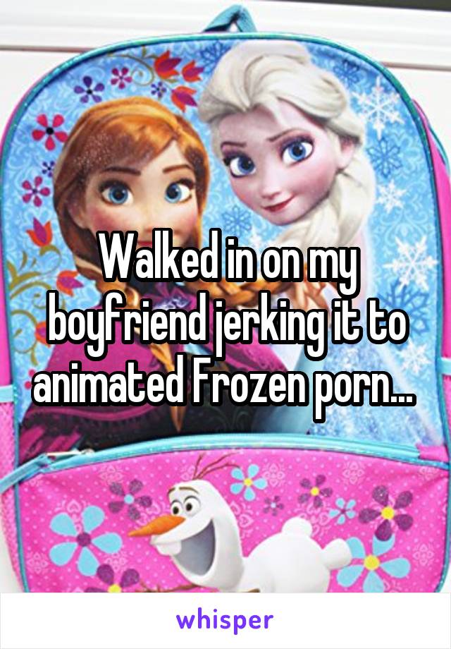 Walked in on my boyfriend jerking it to animated Frozen porn... 