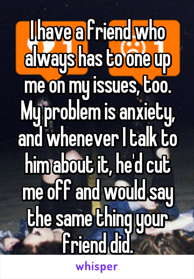 I have a friend who always has to one up me on my issues, too. My problem is anxiety, and whenever I talk to him about it, he'd cut me off and would say the same thing your friend did.