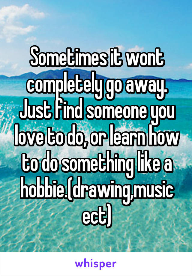 Sometimes it wont completely go away. Just find someone you love to do, or learn how to do something like a hobbie.(drawing,music ect)