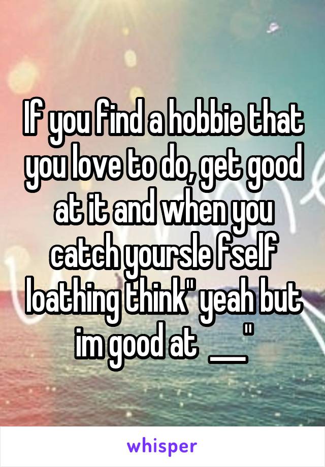 If you find a hobbie that you love to do, get good at it and when you catch yoursle fself loathing think" yeah but im good at  ___"