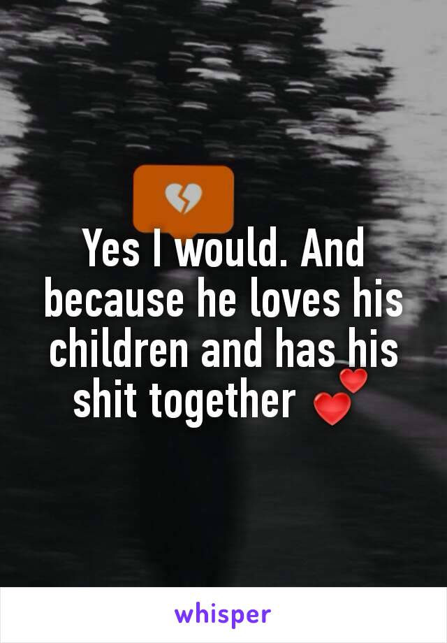 Yes I would. And because he loves his children and has his shit together 💕