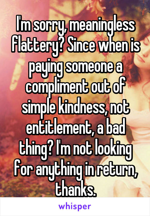 I'm sorry, meaningless flattery? Since when is paying someone a compliment out of simple kindness, not entitlement, a bad thing? I'm not looking for anything in return, thanks.