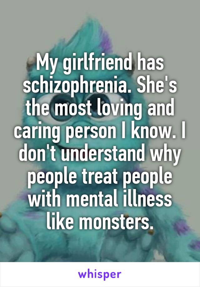 My girlfriend has schizophrenia. She's the most loving and caring person I know. I don't understand why people treat people with mental illness like monsters.