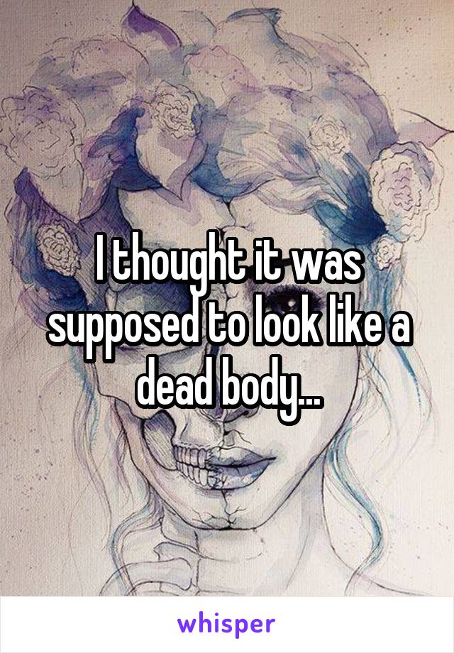 I thought it was supposed to look like a dead body...