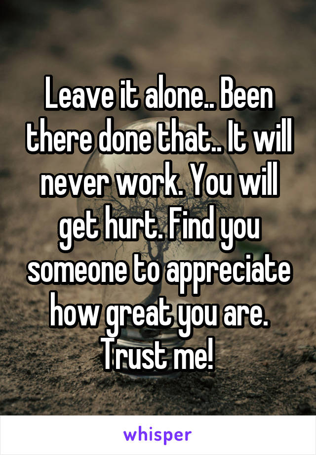 Leave it alone.. Been there done that.. It will never work. You will get hurt. Find you someone to appreciate how great you are. Trust me! 