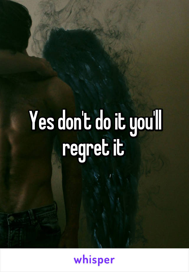 Yes don't do it you'll regret it 