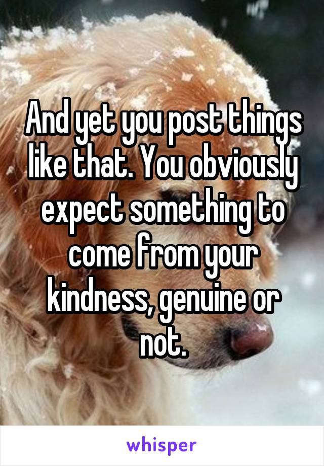 And yet you post things like that. You obviously expect something to come from your kindness, genuine or not.