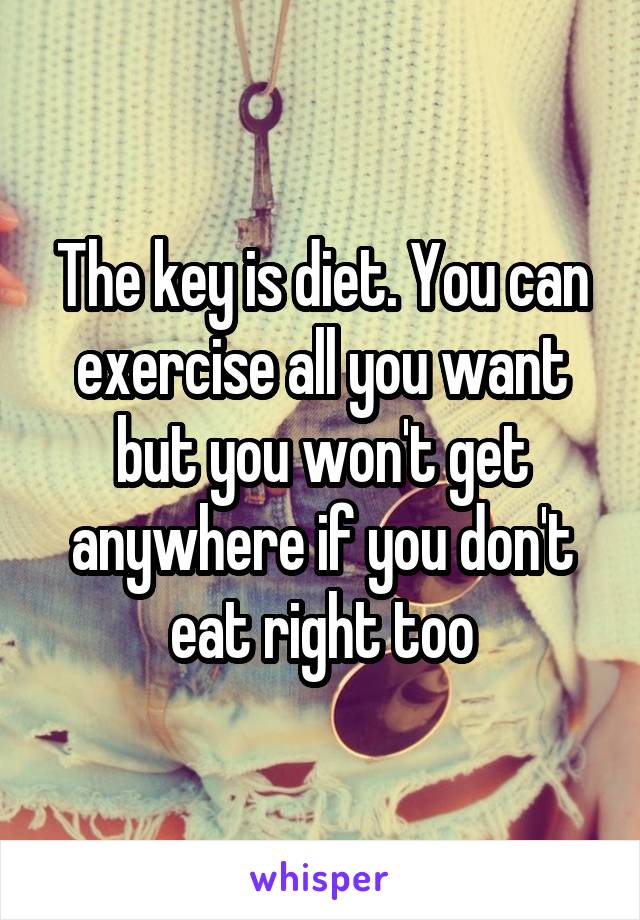 The key is diet. You can exercise all you want but you won't get anywhere if you don't eat right too