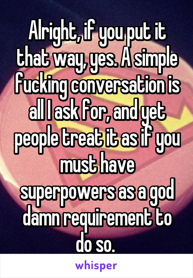 Alright, if you put it that way, yes. A simple fucking conversation is all I ask for, and yet people treat it as if you must have superpowers as a god damn requirement to do so. 