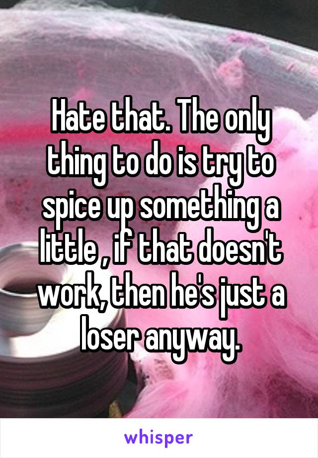 Hate that. The only thing to do is try to spice up something a little , if that doesn't work, then he's just a loser anyway.