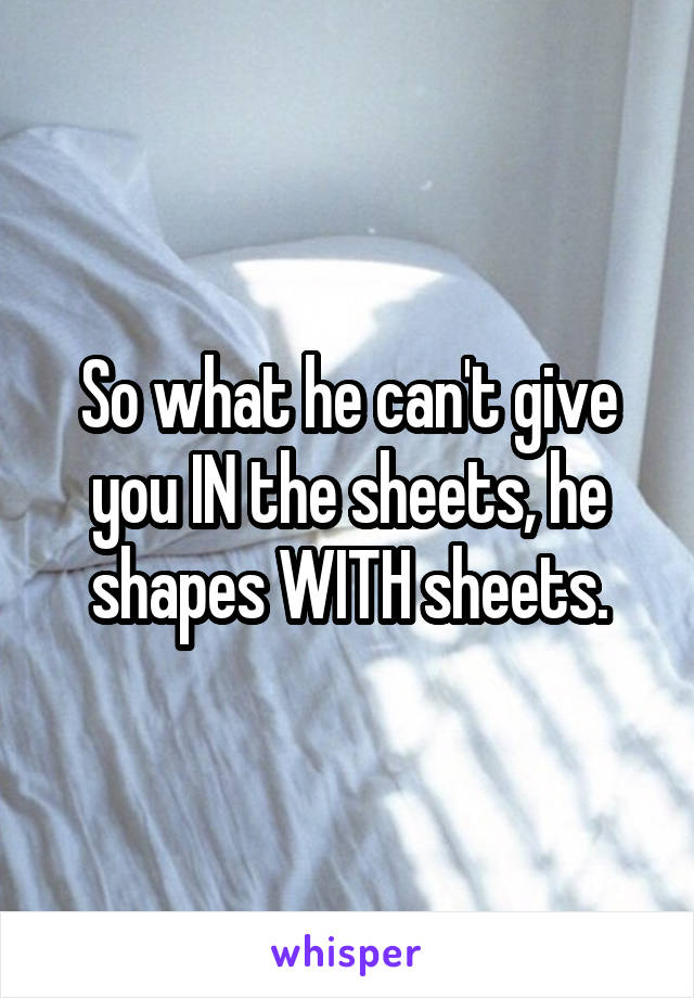 So what he can't give you IN the sheets, he shapes WITH sheets.