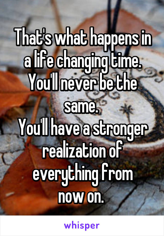 That's what happens in a life changing time. You'll never be the same. 
You'll have a stronger realization of everything from
now on. 