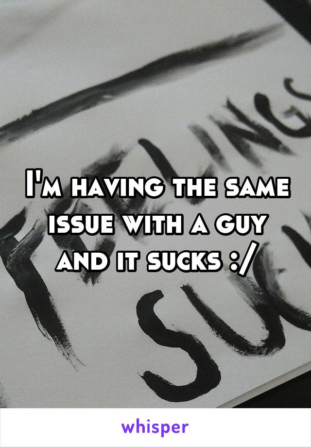 I'm having the same issue with a guy and it sucks :/