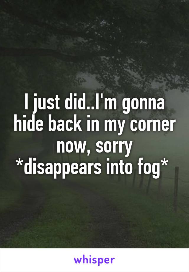 I just did..I'm gonna hide back in my corner now, sorry *disappears into fog* 