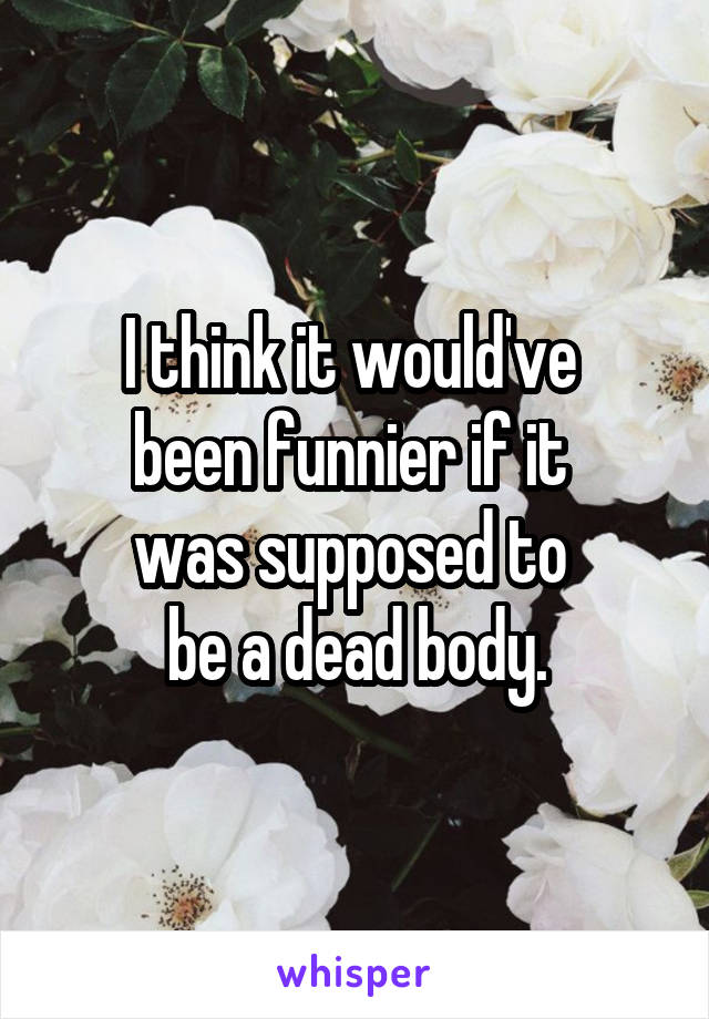 I think it would've 
been funnier if it 
was supposed to 
be a dead body.