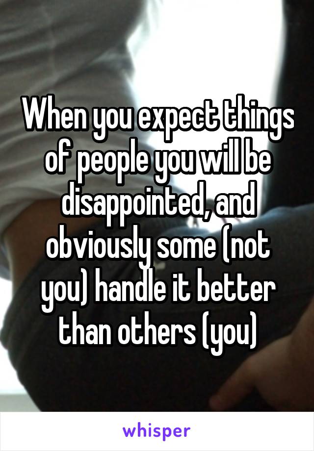 When you expect things of people you will be disappointed, and obviously some (not you) handle it better than others (you)