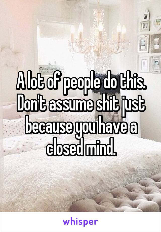 A lot of people do this. Don't assume shit just because you have a closed mind.