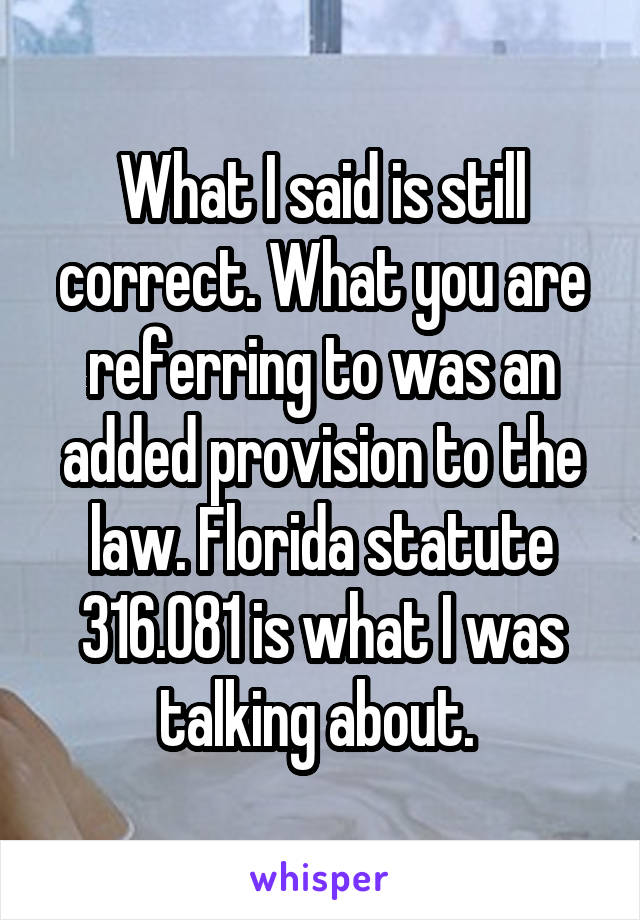 What I said is still correct. What you are referring to was an added provision to the law. Florida statute 316.081 is what I was talking about. 