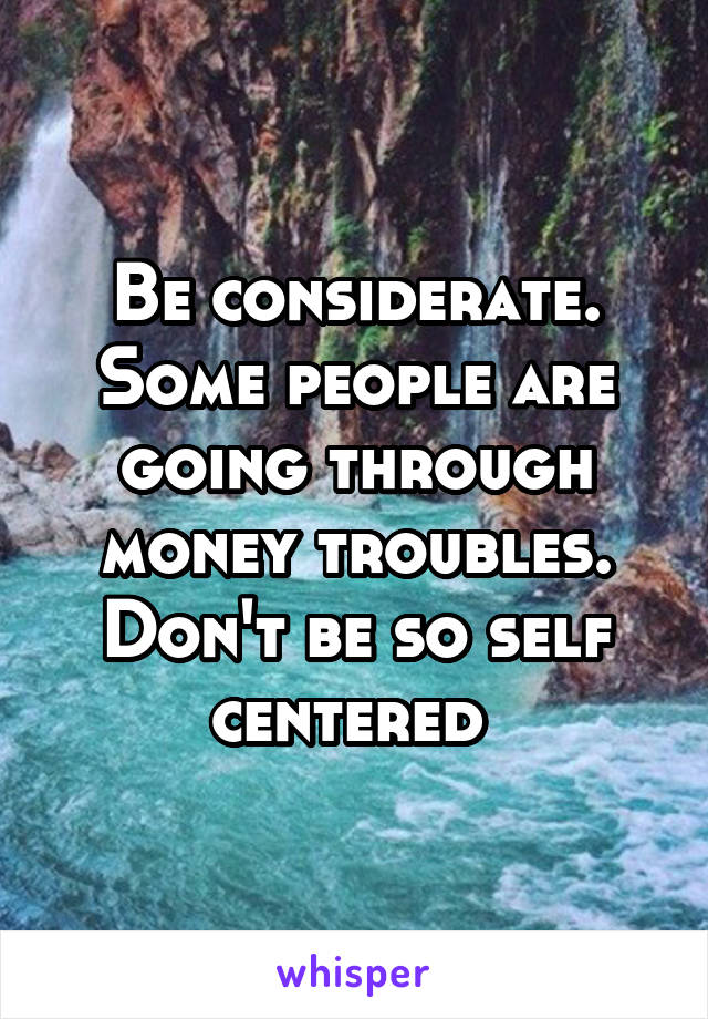 Be considerate. Some people are going through money troubles. Don't be so self centered 