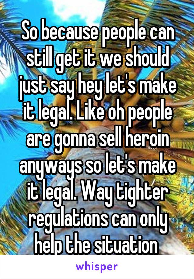 So because people can still get it we should just say hey let's make it legal. Like oh people are gonna sell heroin anyways so let's make it legal. Way tighter regulations can only help the situation 