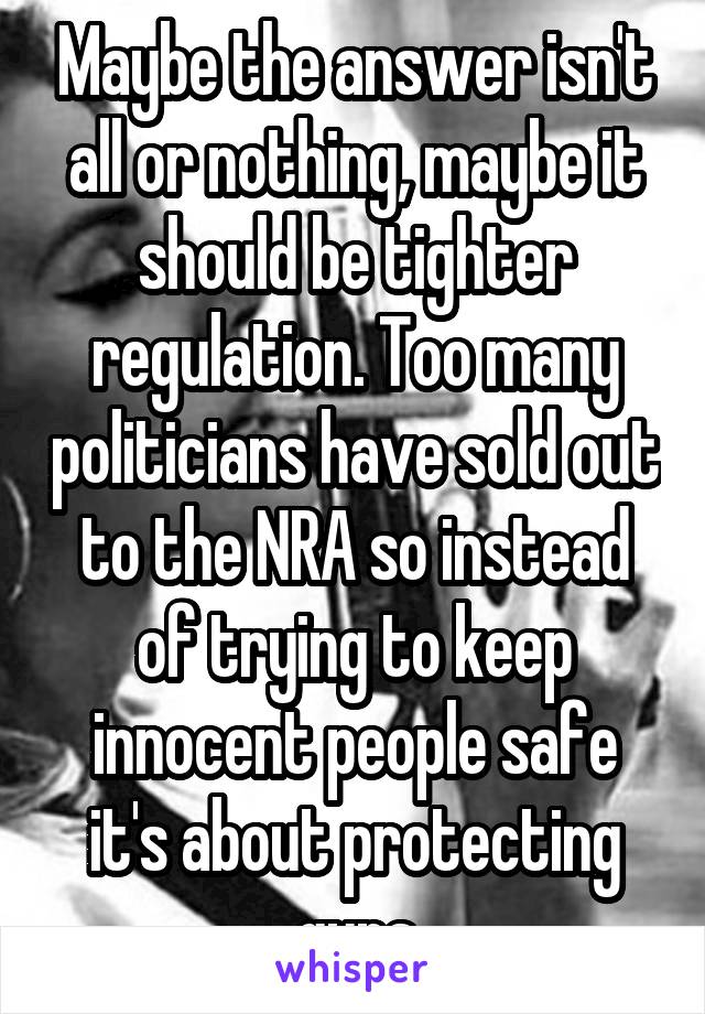 Maybe the answer isn't all or nothing, maybe it should be tighter regulation. Too many politicians have sold out to the NRA so instead of trying to keep innocent people safe it's about protecting guns