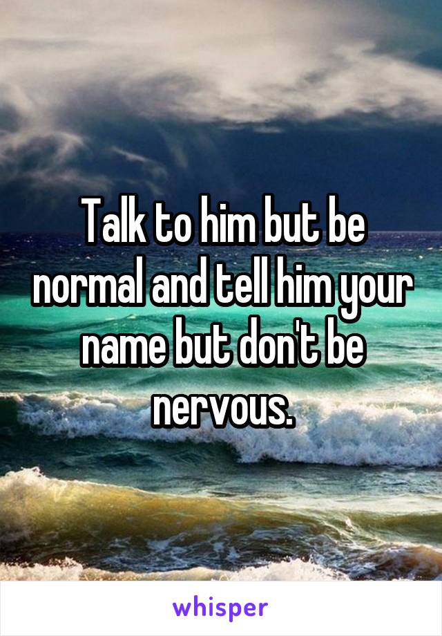 Talk to him but be normal and tell him your name but don't be nervous.